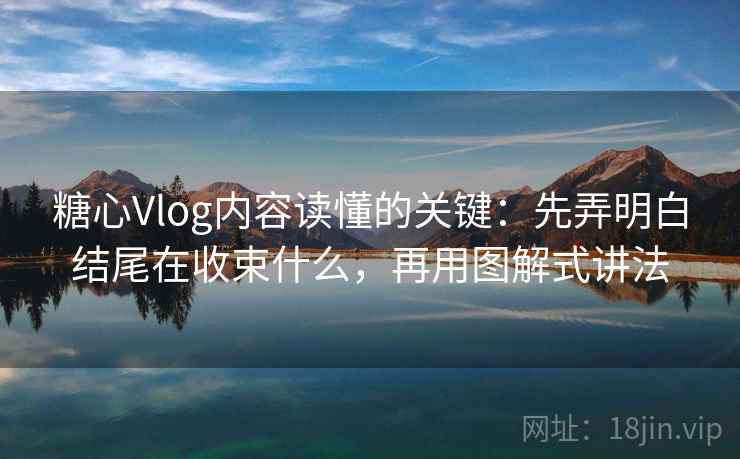 糖心Vlog内容读懂的关键：先弄明白结尾在收束什么，再用图解式讲法