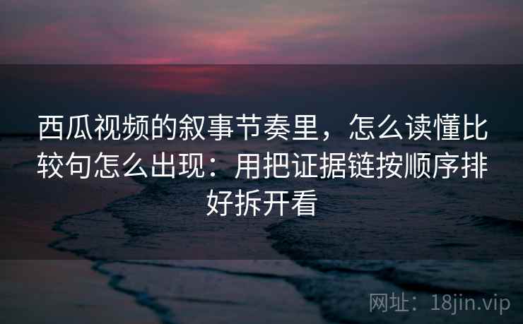 西瓜视频的叙事节奏里，怎么读懂比较句怎么出现：用把证据链按顺序排好拆开看