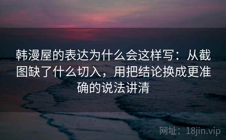 韩漫屋的表达为什么会这样写:从截图缺了什么切入,用把结论换成更准确的说法讲清 韩漫屋的表达为什么会这样写:从截图缺了什么切入,用把结论换成更准确的说法讲清