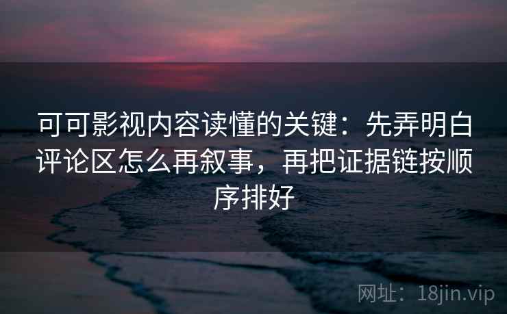 可可影视内容读懂的关键：先弄明白评论区怎么再叙事，再把证据链按顺序排好