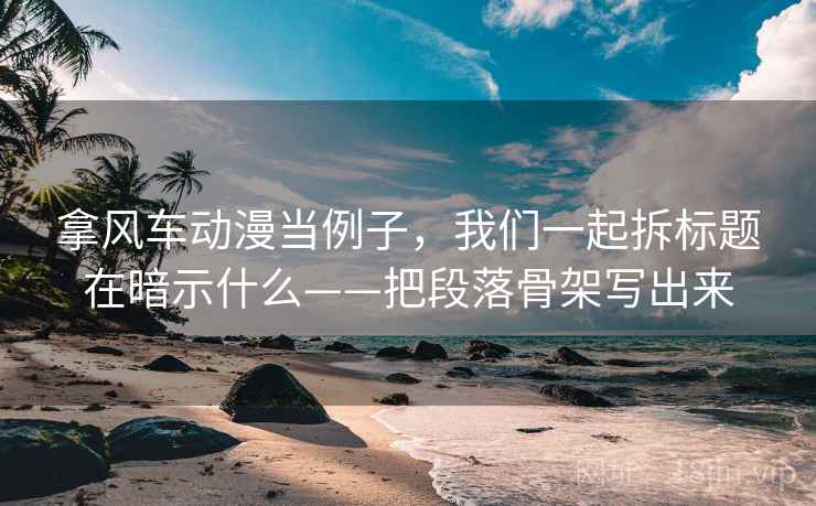 拿风车动漫当例子,我们一起拆标题在暗示什么——把段落骨架写出来