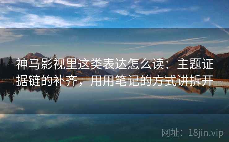 神马影视里这类表达怎么读:主题证据链的补齐,用用笔记的方式讲拆开