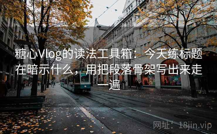 糖心Vlog的读法工具箱：今天练标题在暗示什么，用把段落骨架写出来走一遍
